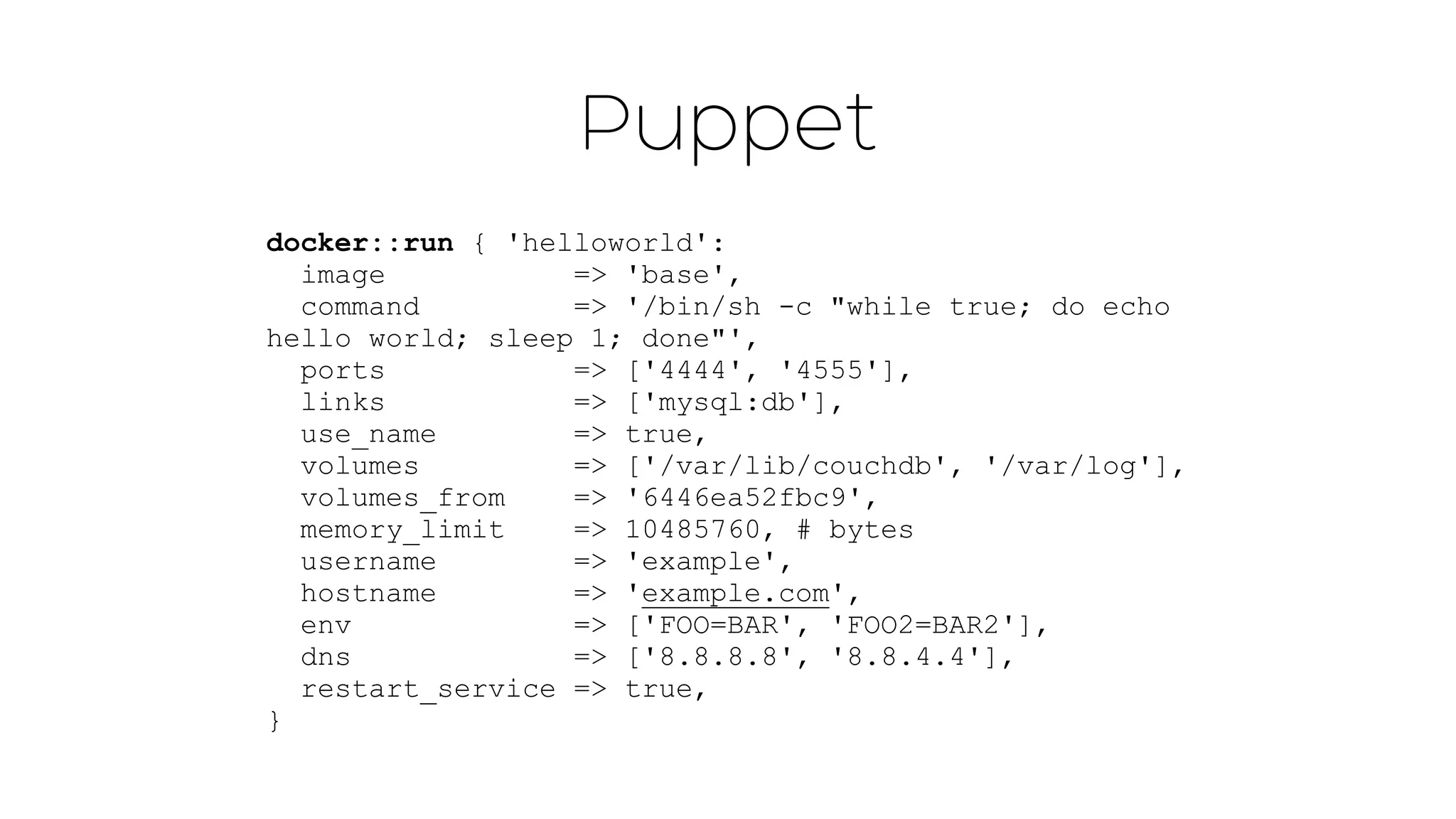 Puppet 
docker::run { 'helloworld': 
image => 'base', 
command => '/bin/sh -c "while true; do echo 
hello world; sleep 1; done"', 
ports => ['4444', '4555'], 
links => ['mysql:db'], 
use_name => true, 
volumes => ['/var/lib/couchdb', '/var/log'], 
volumes_from => '6446ea52fbc9', 
memory_limit => 10485760, # bytes 
username => 'example', 
hostname => 'example.com', 
env => ['FOO=BAR', 'FOO2=BAR2'], 
dns => ['8.8.8.8', '8.8.4.4'], 
restart_service => true, 
} 
 