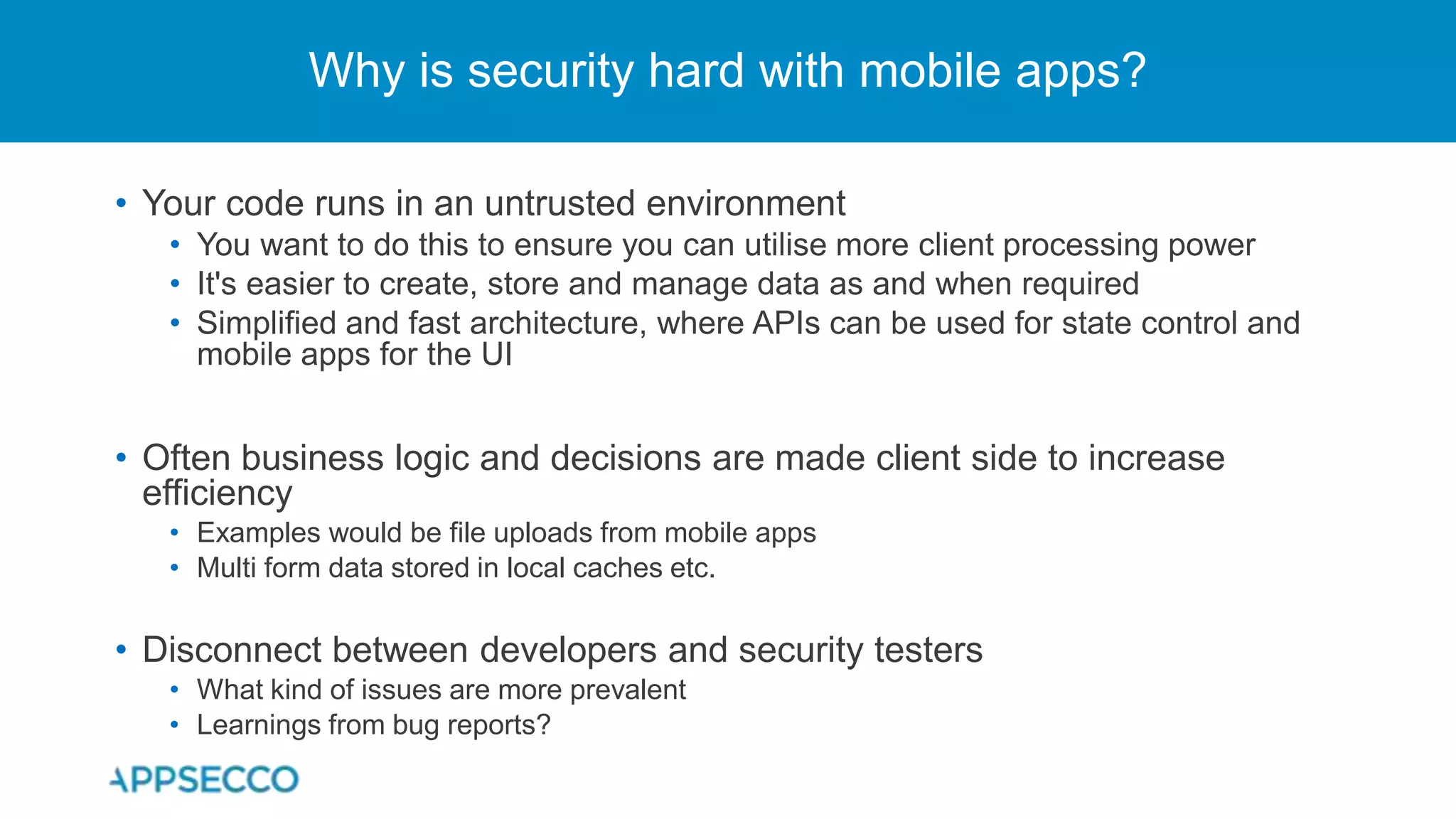 • Your code runs in an untrusted environment
• You want to do this to ensure you can utilise more client processing power
• It's easier to create, store and manage data as and when required
• Simplified and fast architecture, where APIs can be used for state control and
mobile apps for the UI
• Often business logic and decisions are made client side to increase
efficiency
• Examples would be file uploads from mobile apps
• Multi form data stored in local caches etc.
• Disconnect between developers and security testers
• What kind of issues are more prevalent
• Learnings from bug reports?
Why is security hard with mobile apps?
 