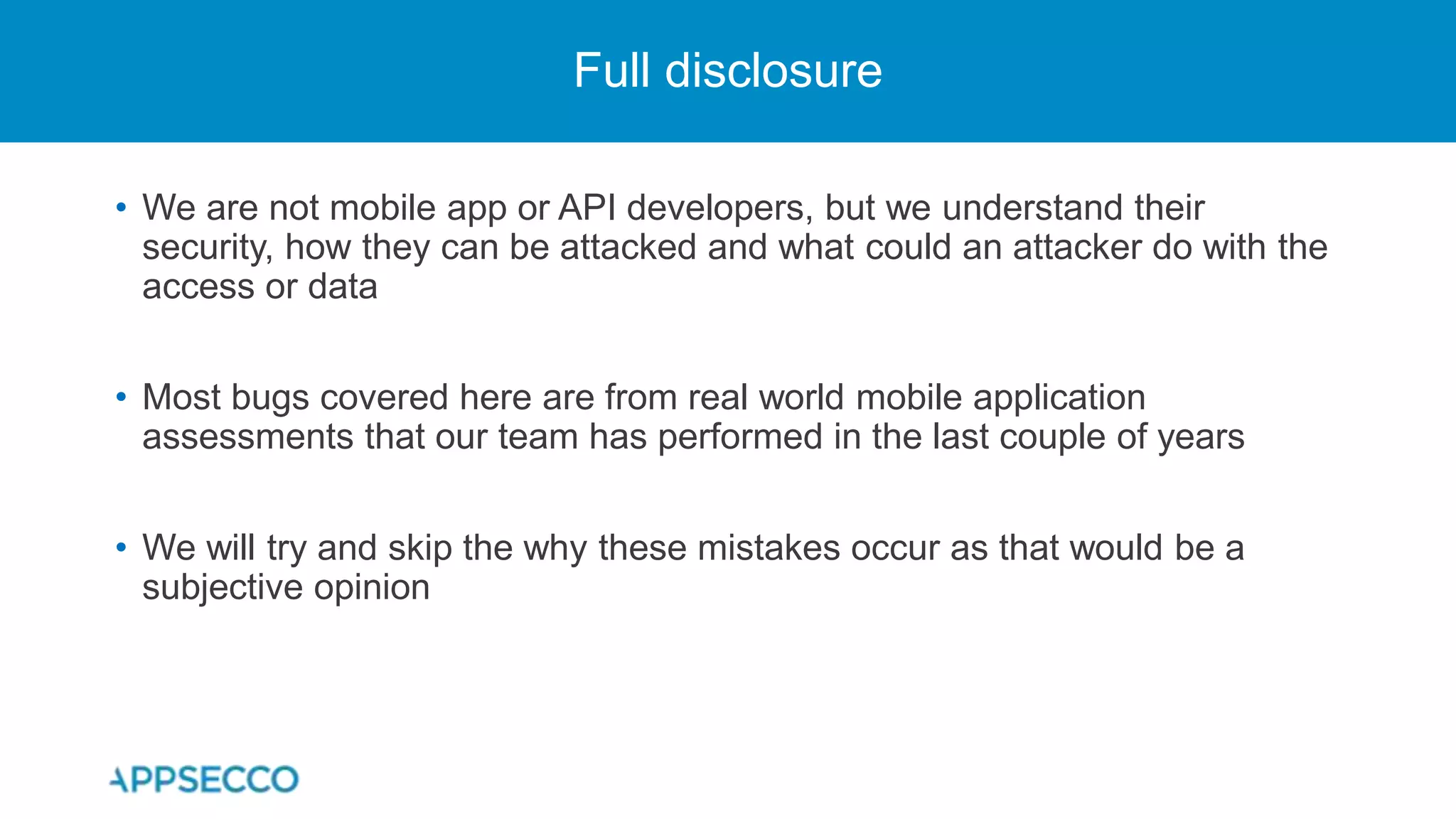 • We are not mobile app or API developers, but we understand their
security, how they can be attacked and what could an attacker do with the
access or data
• Most bugs covered here are from real world mobile application
assessments that our team has performed in the last couple of years
• We will try and skip the why these mistakes occur as that would be a
subjective opinion
Full disclosure
 