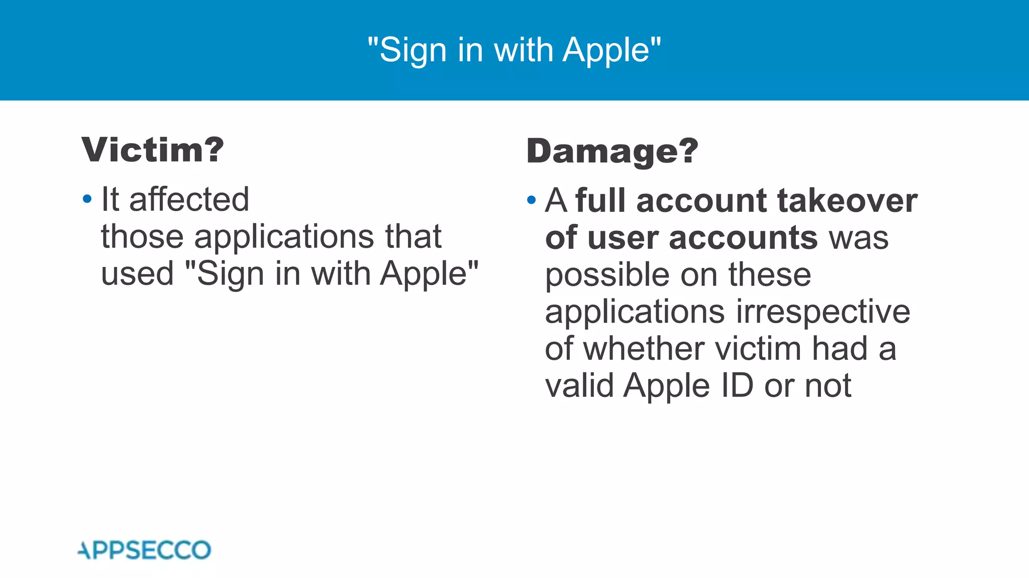 Victim?
• It affected
those applications that
used "Sign in with Apple"
"Sign in with Apple"
Damage?
• A full account takeover
of user accounts was
possible on these
applications irrespective
of whether victim had a
valid Apple ID or not
 