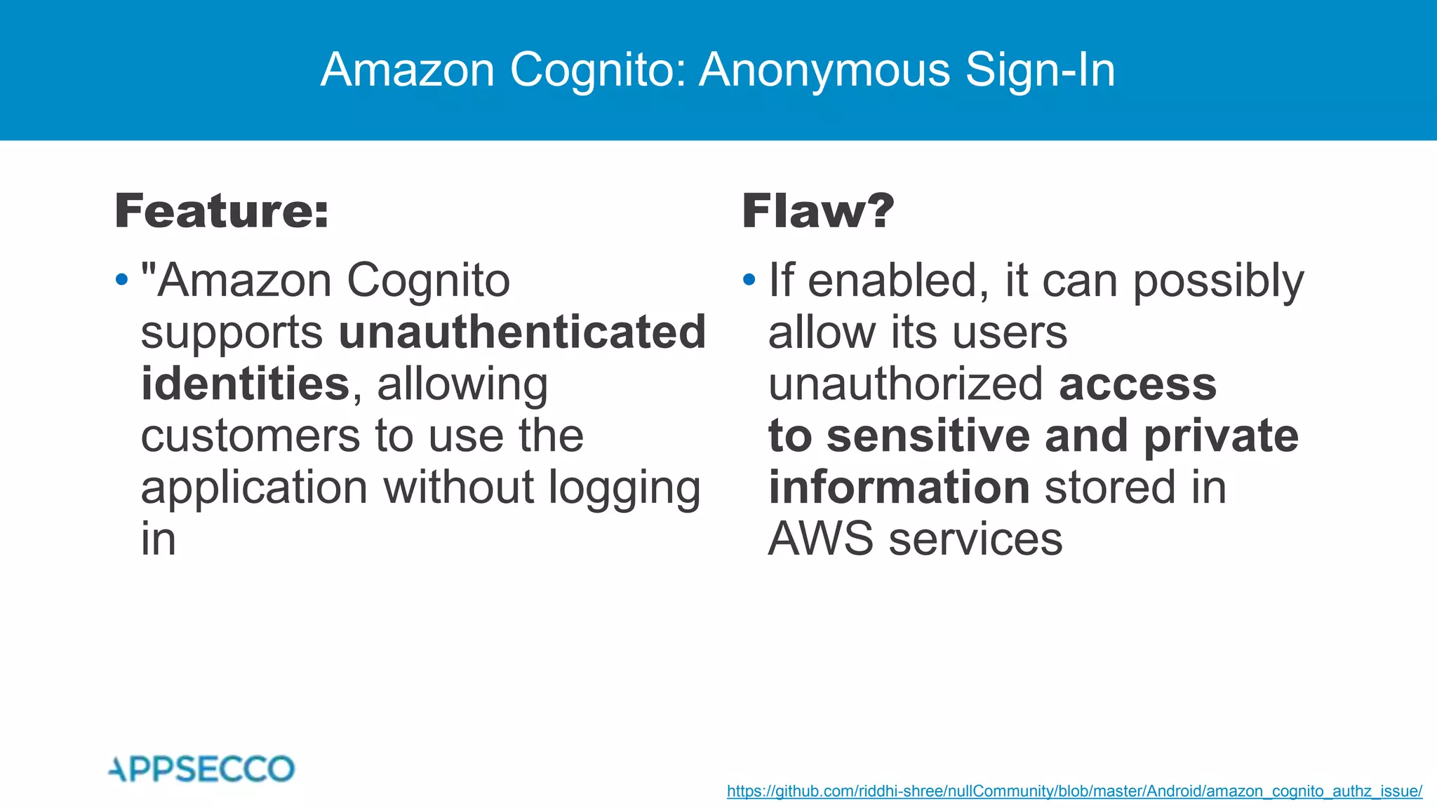 Feature:
• "Amazon Cognito
supports unauthenticated
identities, allowing
customers to use the
application without logging
in
Amazon Cognito: Anonymous Sign-In
Flaw?
• If enabled, it can possibly
allow its users
unauthorized access
to sensitive and private
information stored in
AWS services
https://github.com/riddhi-shree/nullCommunity/blob/master/Android/amazon_cognito_authz_issue/
 