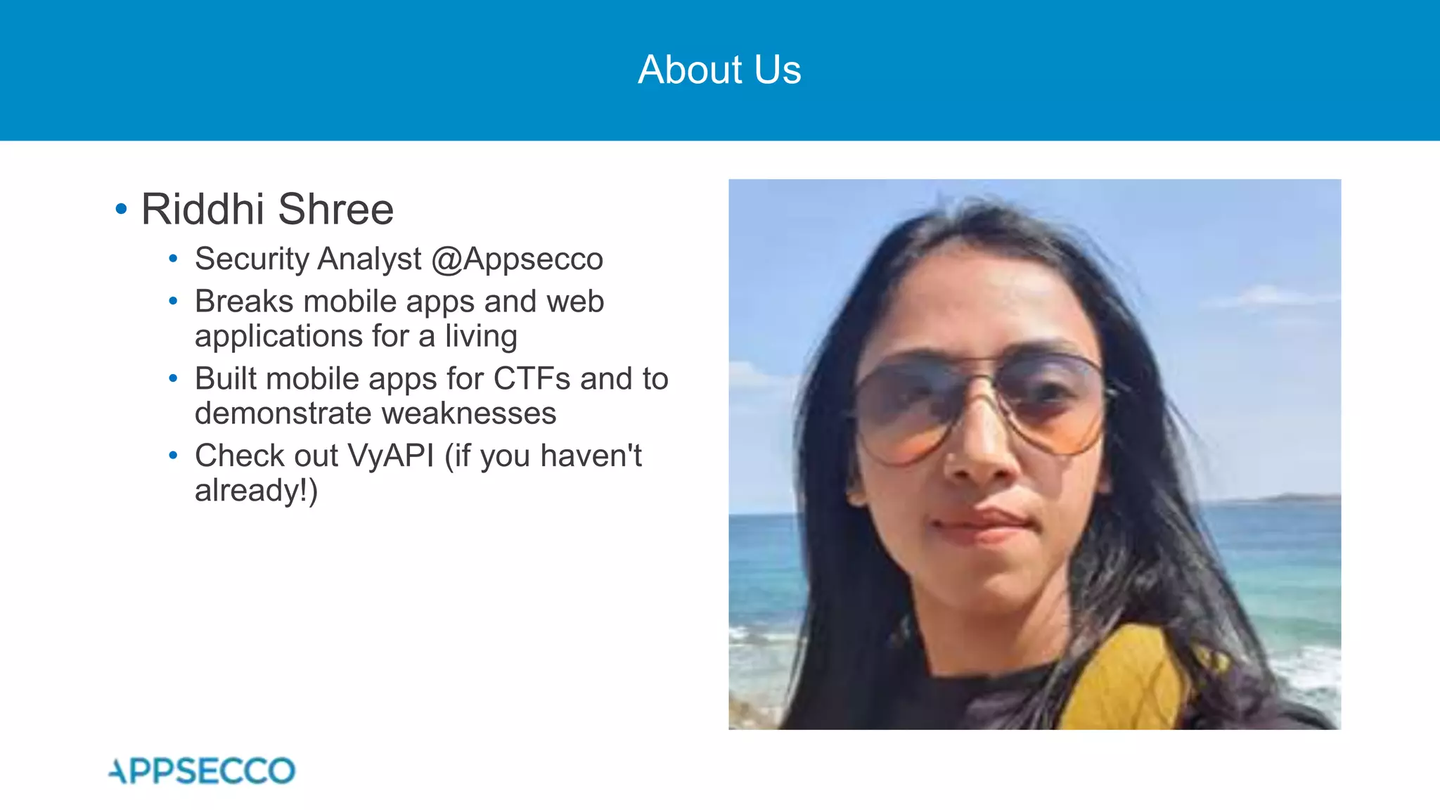 About Us
• Riddhi Shree
• Security Analyst @Appsecco
• Breaks mobile apps and web
applications for a living
• Built mobile apps for CTFs and to
demonstrate weaknesses
• Check out VyAPI (if you haven't
already!)
 