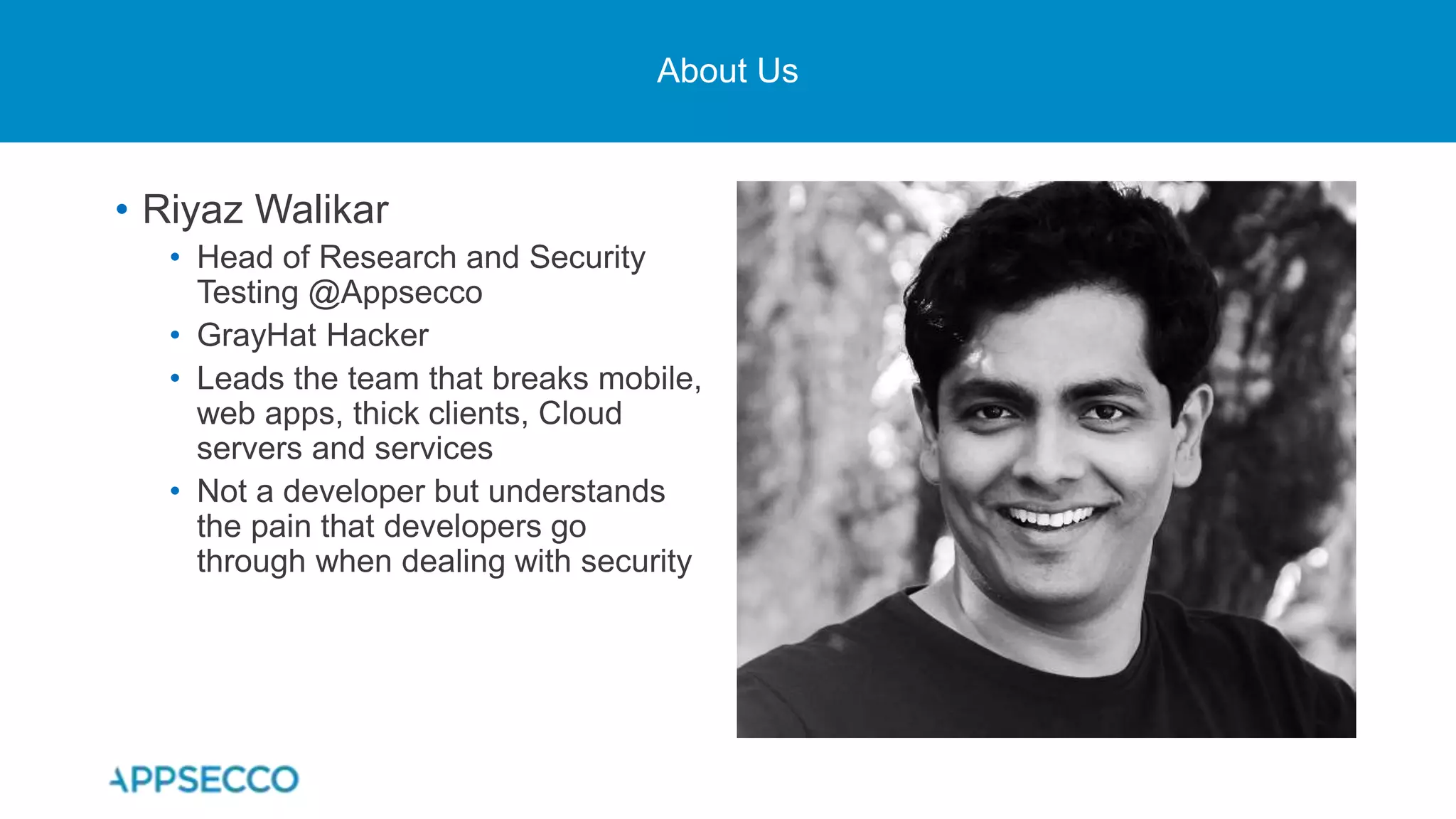 About Us
• Riyaz Walikar
• Head of Research and Security
Testing @Appsecco
• GrayHat Hacker
• Leads the team that breaks mobile,
web apps, thick clients, Cloud
servers and services
• Not a developer but understands
the pain that developers go
through when dealing with security
 