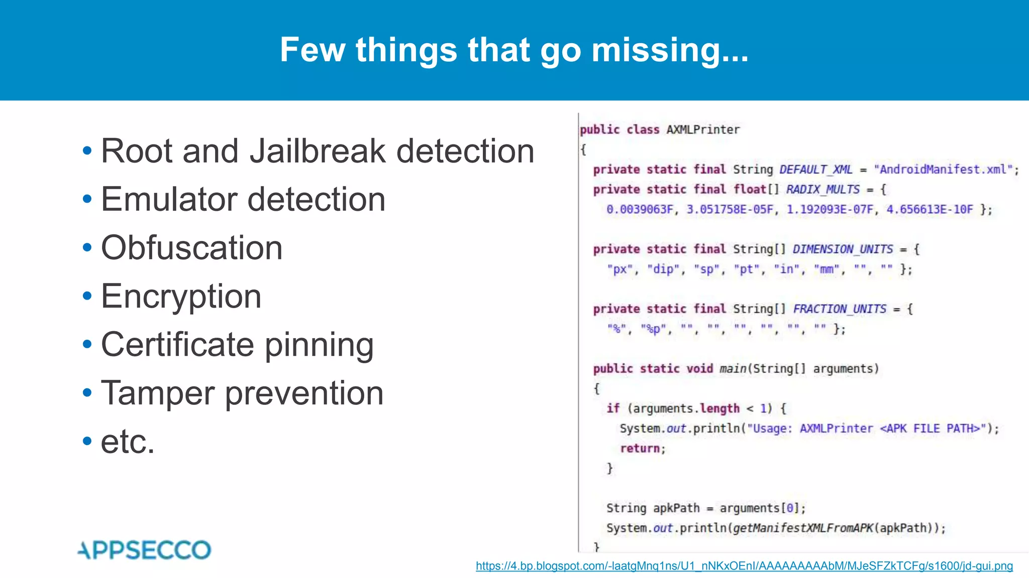 • Root and Jailbreak detection
• Emulator detection
• Obfuscation
• Encryption
• Certificate pinning
• Tamper prevention
• etc.
Few things that go missing...
https://4.bp.blogspot.com/-laatgMnq1ns/U1_nNKxOEnI/AAAAAAAAAbM/MJeSFZkTCFg/s1600/jd-gui.png
 