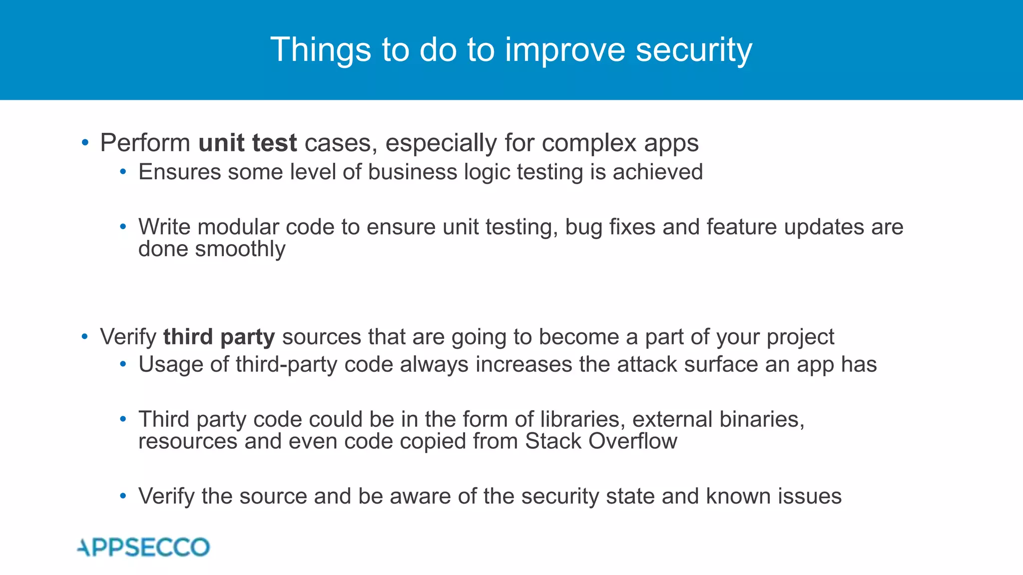 • Perform unit test cases, especially for complex apps
• Ensures some level of business logic testing is achieved
• Write modular code to ensure unit testing, bug fixes and feature updates are
done smoothly
• Verify third party sources that are going to become a part of your project
• Usage of third-party code always increases the attack surface an app has
• Third party code could be in the form of libraries, external binaries,
resources and even code copied from Stack Overflow
• Verify the source and be aware of the security state and known issues
Things to do to improve security
 