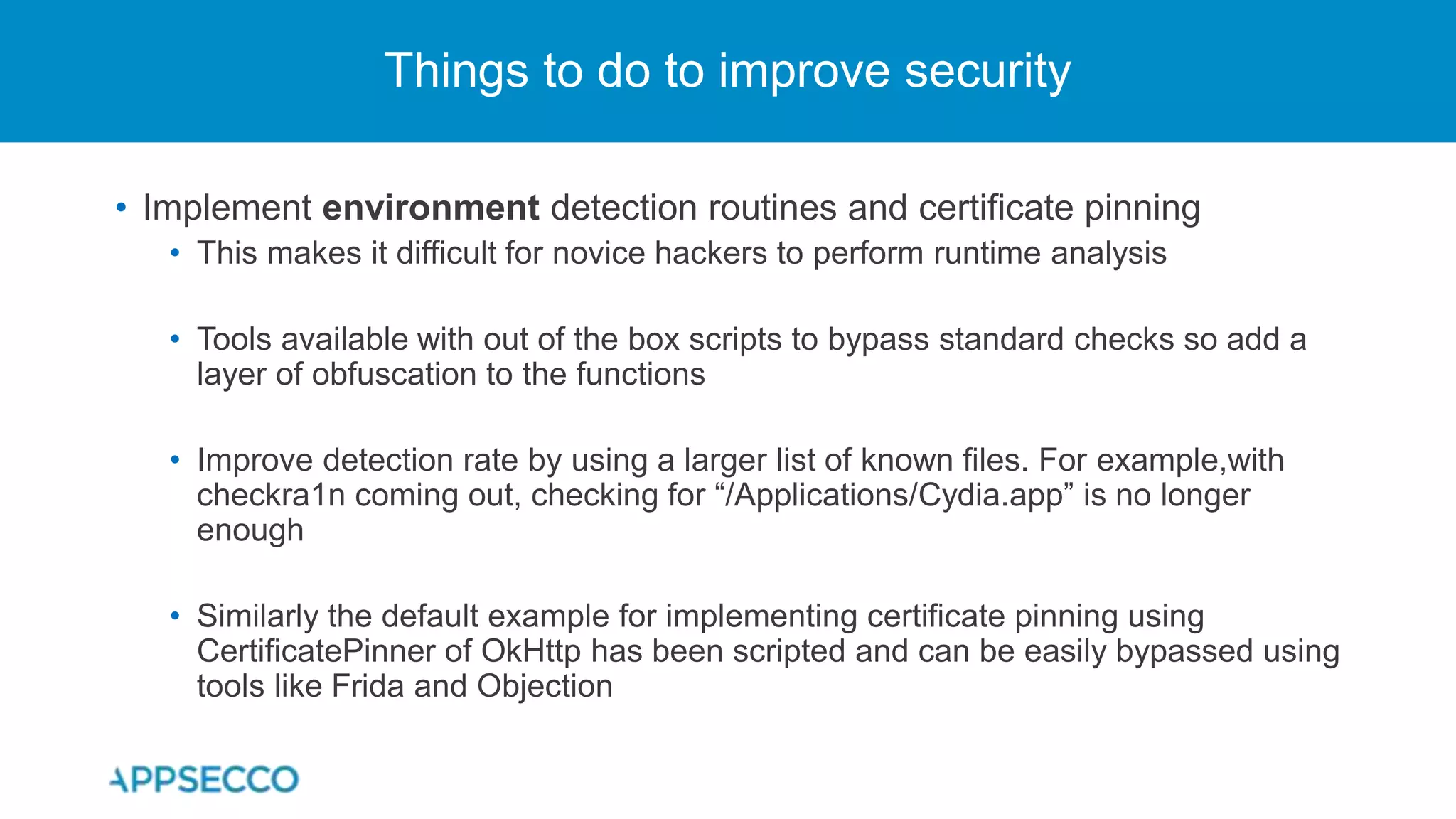 • Implement environment detection routines and certificate pinning
• This makes it difficult for novice hackers to perform runtime analysis
• Tools available with out of the box scripts to bypass standard checks so add a
layer of obfuscation to the functions
• Improve detection rate by using a larger list of known files. For example,with
checkra1n coming out, checking for “/Applications/Cydia.app” is no longer
enough
• Similarly the default example for implementing certificate pinning using
CertificatePinner of OkHttp has been scripted and can be easily bypassed using
tools like Frida and Objection
Things to do to improve security
 