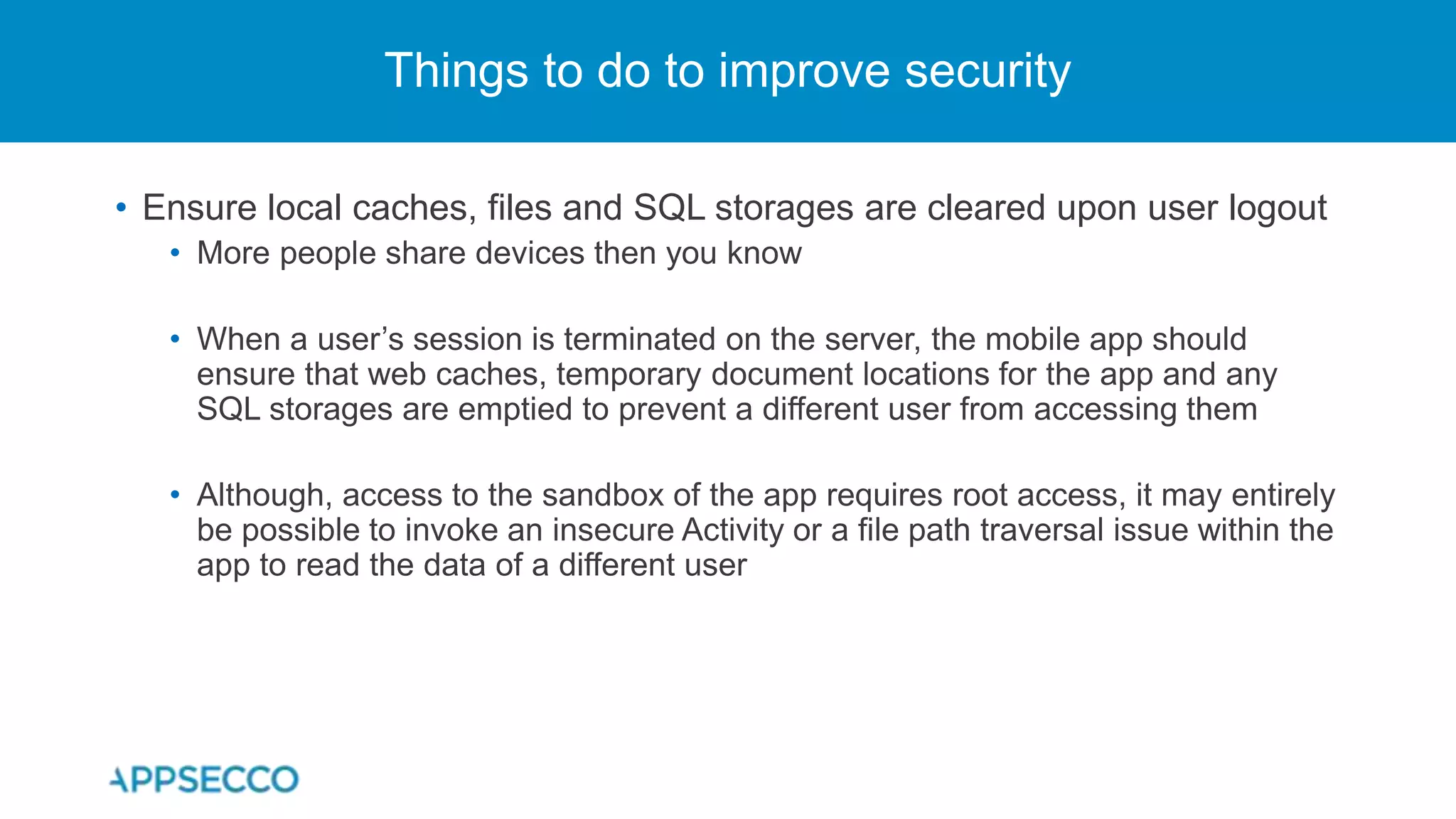 • Ensure local caches, files and SQL storages are cleared upon user logout
• More people share devices then you know
• When a user’s session is terminated on the server, the mobile app should
ensure that web caches, temporary document locations for the app and any
SQL storages are emptied to prevent a different user from accessing them
• Although, access to the sandbox of the app requires root access, it may entirely
be possible to invoke an insecure Activity or a file path traversal issue within the
app to read the data of a different user
Things to do to improve security
 