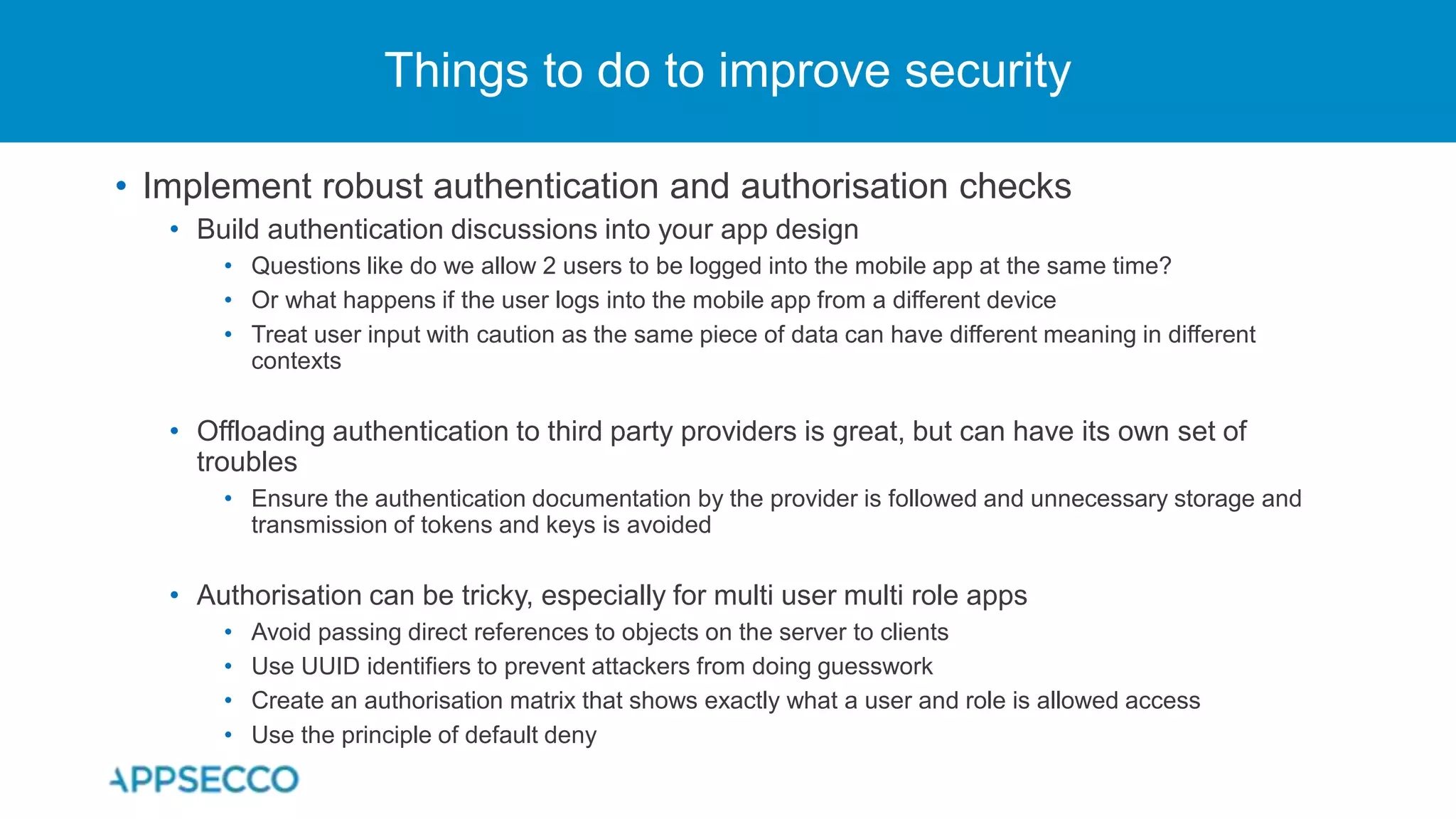• Implement robust authentication and authorisation checks
• Build authentication discussions into your app design
• Questions like do we allow 2 users to be logged into the mobile app at the same time?
• Or what happens if the user logs into the mobile app from a different device
• Treat user input with caution as the same piece of data can have different meaning in different
contexts
• Offloading authentication to third party providers is great, but can have its own set of
troubles
• Ensure the authentication documentation by the provider is followed and unnecessary storage and
transmission of tokens and keys is avoided
• Authorisation can be tricky, especially for multi user multi role apps
• Avoid passing direct references to objects on the server to clients
• Use UUID identifiers to prevent attackers from doing guesswork
• Create an authorisation matrix that shows exactly what a user and role is allowed access
• Use the principle of default deny
Things to do to improve security
 