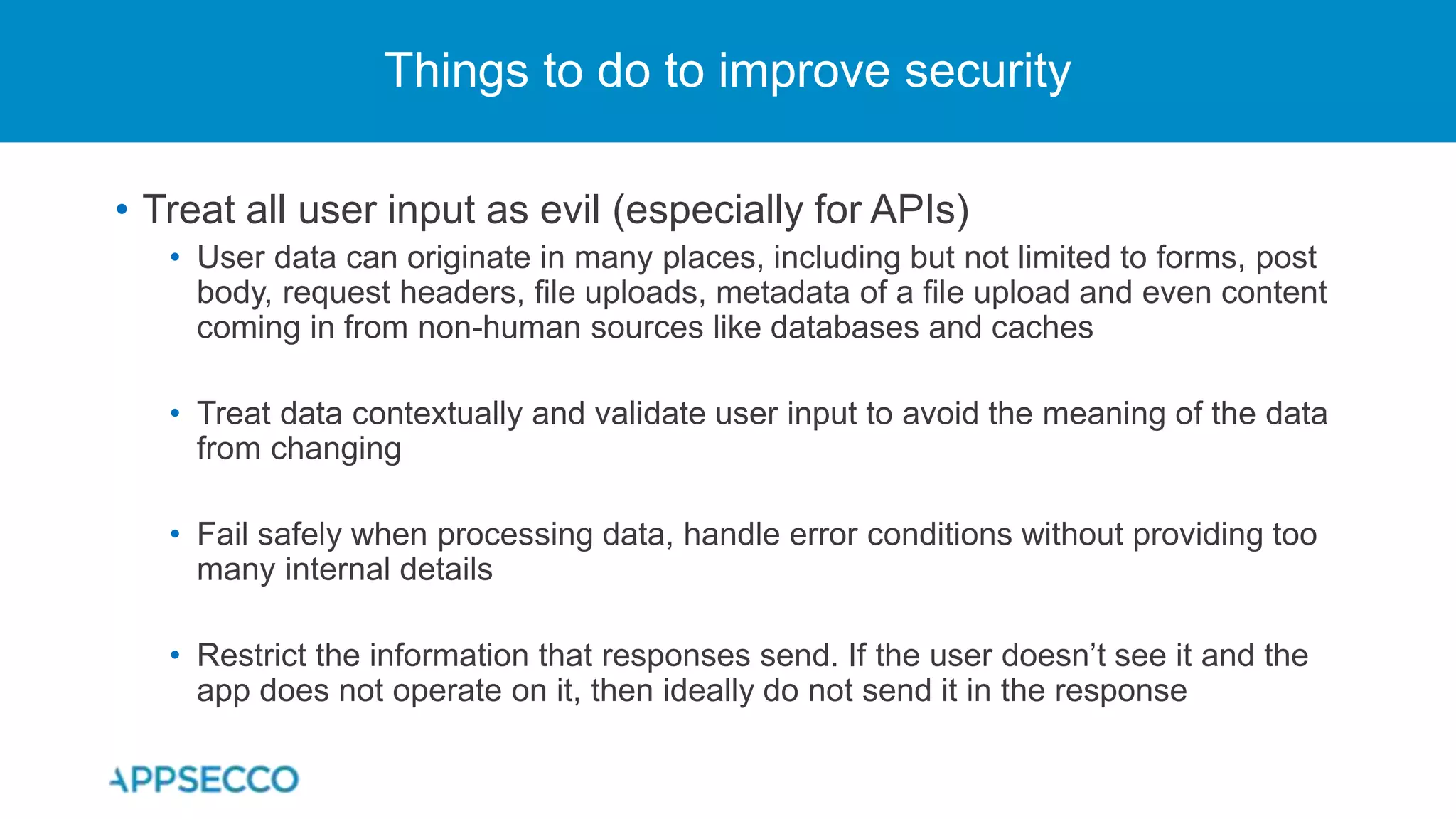 • Treat all user input as evil (especially for APIs)
• User data can originate in many places, including but not limited to forms, post
body, request headers, file uploads, metadata of a file upload and even content
coming in from non-human sources like databases and caches
• Treat data contextually and validate user input to avoid the meaning of the data
from changing
• Fail safely when processing data, handle error conditions without providing too
many internal details
• Restrict the information that responses send. If the user doesn’t see it and the
app does not operate on it, then ideally do not send it in the response
Things to do to improve security
 
