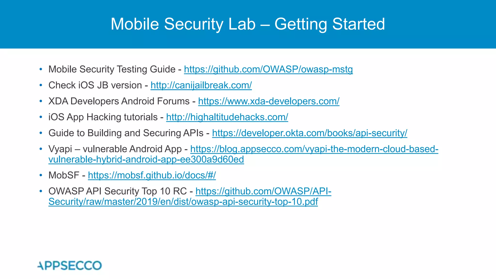 Mobile Security Lab – Getting Started
• Mobile Security Testing Guide - https://github.com/OWASP/owasp-mstg
• Check iOS JB version - http://canijailbreak.com/
• XDA Developers Android Forums - https://www.xda-developers.com/
• iOS App Hacking tutorials - http://highaltitudehacks.com/
• Guide to Building and Securing APIs - https://developer.okta.com/books/api-security/
• Vyapi – vulnerable Android App - https://blog.appsecco.com/vyapi-the-modern-cloud-based-
vulnerable-hybrid-android-app-ee300a9d60ed
• MobSF - https://mobsf.github.io/docs/#/
• OWASP API Security Top 10 RC - https://github.com/OWASP/API-
Security/raw/master/2019/en/dist/owasp-api-security-top-10.pdf
 