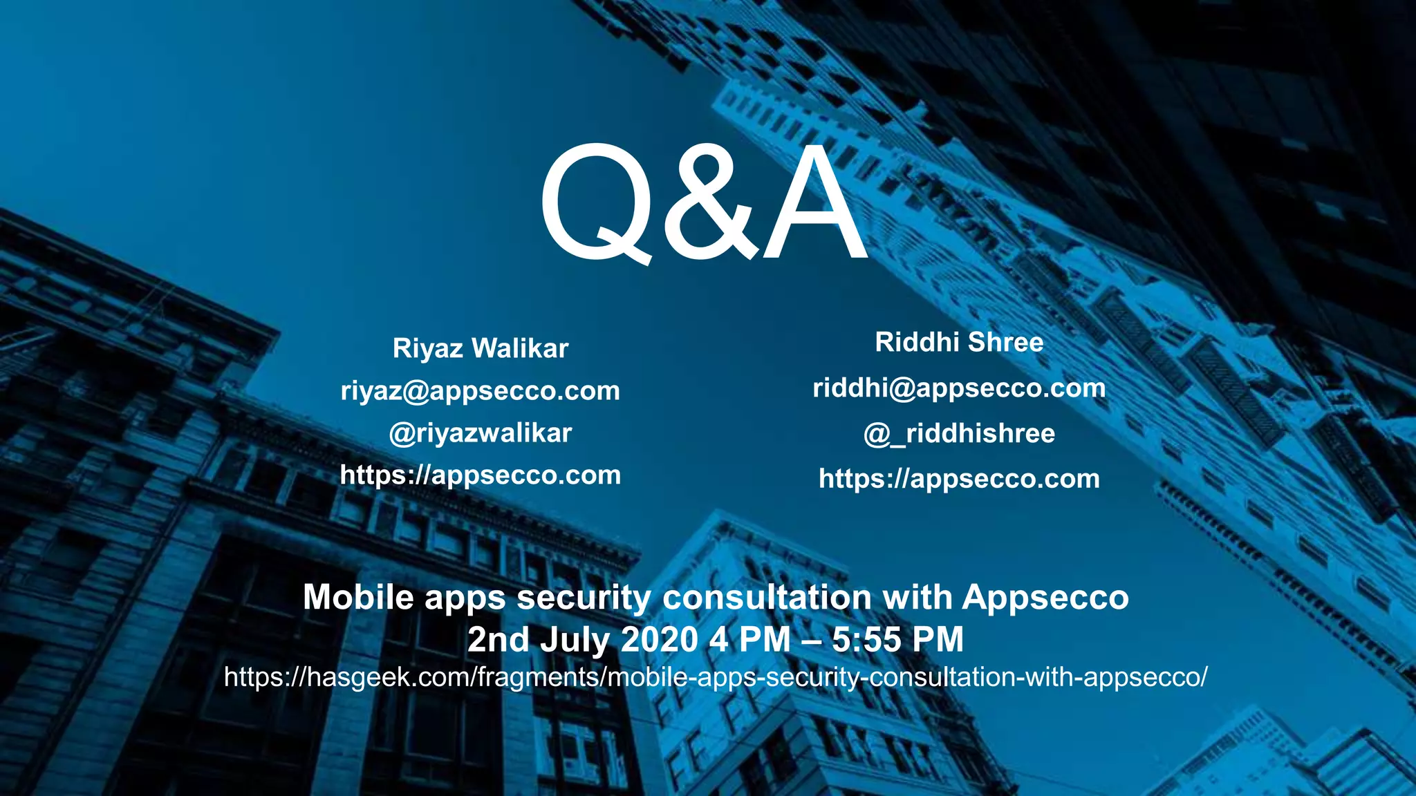 Q&A
Riyaz Walikar
riyaz@appsecco.com
@riyazwalikar
https://appsecco.com
Riddhi Shree
riddhi@appsecco.com
@_riddhishree
https://appsecco.com
Mobile apps security consultation with Appsecco
2nd July 2020 4 PM – 5:55 PM
https://hasgeek.com/fragments/mobile-apps-security-consultation-with-appsecco/
 