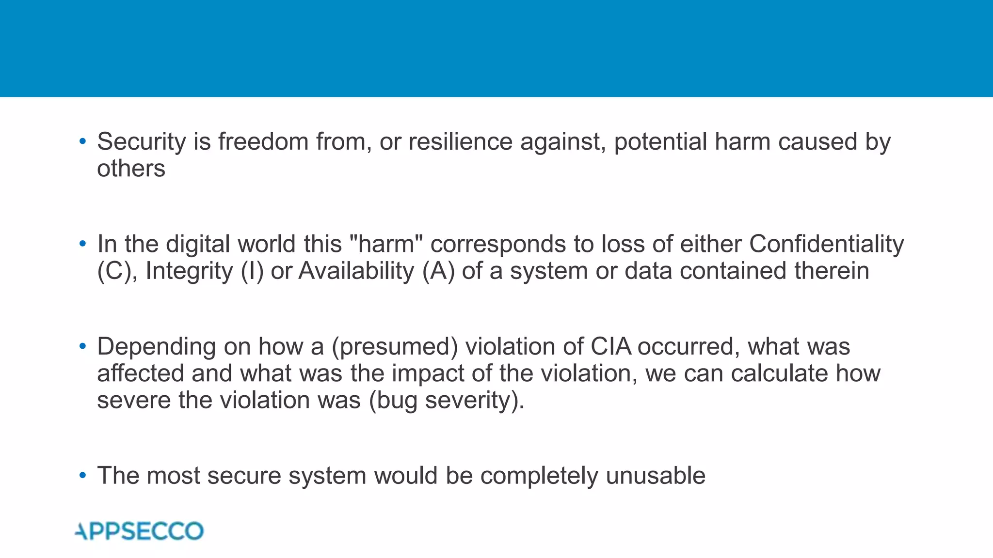 • Security is freedom from, or resilience against, potential harm caused by
others
• In the digital world this "harm" corresponds to loss of either Confidentiality
(C), Integrity (I) or Availability (A) of a system or data contained therein
• Depending on how a (presumed) violation of CIA occurred, what was
affected and what was the impact of the violation, we can calculate how
severe the violation was (bug severity).
• The most secure system would be completely unusable
 