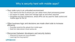 • Your code runs in an untrusted environment
• You want to do this to ensure you can utilise more client processing power
• It's easier to create, store and manage data as and when required
• Simplified and fast architecture, where APIs can be used for state control and
mobile apps for the UI
• Often business logic and decisions are made client side to increase
efficiency
• Examples would be file uploads from mobile apps
• Multi form data stored in local caches etc.
• Disconnect between developers and security testers
• What kind of issues are more prevalent
• Learnings from bug reports?
Why is security hard with mobile apps?
 