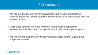 • We are not mobile app or API developers, but we understand their
security, how they can be attacked and what could an attacker do with the
access or data
• Most bugs covered here are from real world mobile application
assessments that our team has performed in the last couple of years
• We will try and skip the why these mistakes occur as that would be a
subjective opinion
Full disclosure
 