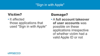Victim?
• It affected
those applications that
used "Sign in with Apple"
"Sign in with Apple"
Damage?
• A full account takeover
of user accounts was
possible on these
applications irrespective
of whether victim had a
valid Apple ID or not
 