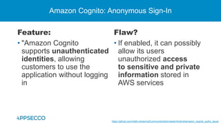 Feature:
• "Amazon Cognito
supports unauthenticated
identities, allowing
customers to use the
application without logging
in
Amazon Cognito: Anonymous Sign-In
Flaw?
• If enabled, it can possibly
allow its users
unauthorized access
to sensitive and private
information stored in
AWS services
https://github.com/riddhi-shree/nullCommunity/blob/master/Android/amazon_cognito_authz_issue/
 