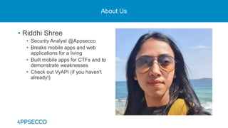 About Us
• Riddhi Shree
• Security Analyst @Appsecco
• Breaks mobile apps and web
applications for a living
• Built mobile apps for CTFs and to
demonstrate weaknesses
• Check out VyAPI (if you haven't
already!)
 