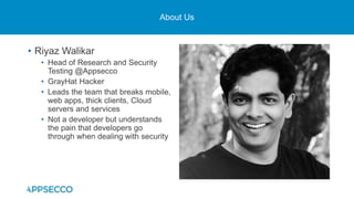 About Us
• Riyaz Walikar
• Head of Research and Security
Testing @Appsecco
• GrayHat Hacker
• Leads the team that breaks mobile,
web apps, thick clients, Cloud
servers and services
• Not a developer but understands
the pain that developers go
through when dealing with security
 