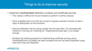 • Implement environment detection routines and certificate pinning
• This makes it difficult for novice hackers to perform runtime analysis
• Tools available with out of the box scripts to bypass standard checks so add a
layer of obfuscation to the functions
• Improve detection rate by using a larger list of known files. For example,with
checkra1n coming out, checking for “/Applications/Cydia.app” is no longer
enough
• Similarly the default example for implementing certificate pinning using
CertificatePinner of OkHttp has been scripted and can be easily bypassed using
tools like Frida and Objection
Things to do to improve security
 