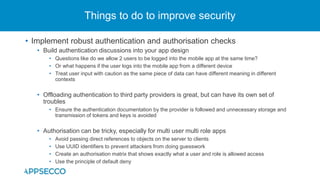 • Implement robust authentication and authorisation checks
• Build authentication discussions into your app design
• Questions like do we allow 2 users to be logged into the mobile app at the same time?
• Or what happens if the user logs into the mobile app from a different device
• Treat user input with caution as the same piece of data can have different meaning in different
contexts
• Offloading authentication to third party providers is great, but can have its own set of
troubles
• Ensure the authentication documentation by the provider is followed and unnecessary storage and
transmission of tokens and keys is avoided
• Authorisation can be tricky, especially for multi user multi role apps
• Avoid passing direct references to objects on the server to clients
• Use UUID identifiers to prevent attackers from doing guesswork
• Create an authorisation matrix that shows exactly what a user and role is allowed access
• Use the principle of default deny
Things to do to improve security
 
