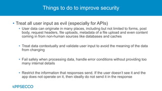 • Treat all user input as evil (especially for APIs)
• User data can originate in many places, including but not limited to forms, post
body, request headers, file uploads, metadata of a file upload and even content
coming in from non-human sources like databases and caches
• Treat data contextually and validate user input to avoid the meaning of the data
from changing
• Fail safely when processing data, handle error conditions without providing too
many internal details
• Restrict the information that responses send. If the user doesn’t see it and the
app does not operate on it, then ideally do not send it in the response
Things to do to improve security
 
