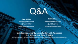 Q&A
Riyaz Walikar
riyaz@appsecco.com
@riyazwalikar
https://appsecco.com
Riddhi Shree
riddhi@appsecco.com
@_riddhishree
https://appsecco.com
Mobile apps security consultation with Appsecco
2nd July 2020 4 PM – 5:55 PM
https://hasgeek.com/fragments/mobile-apps-security-consultation-with-appsecco/
 