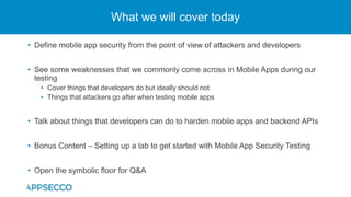 • Define mobile app security from the point of view of attackers and developers
• See some weaknesses that we commonly come across in Mobile Apps during our
testing
• Cover things that developers do but ideally should not
• Things that attackers go after when testing mobile apps
• Talk about things that developers can do to harden mobile apps and backend APIs
• Bonus Content – Setting up a lab to get started with Mobile App Security Testing
• Open the symbolic floor for Q&A
What we will cover today
 