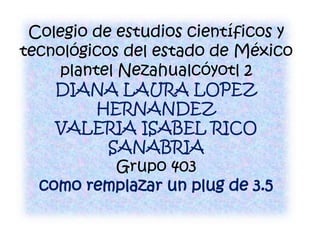 Colegio de estudios científicos y
tecnológicos del estado de México
plantel Nezahualcóyotl 2
DIANA LAURA LOPEZ
HERNANDEZ
VALERIA ISABEL RICO
SANABRIA
Grupo 403
como remplazar un plug de 3.5
 