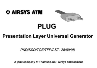  PLUG  Presentation Layer Universal Generator P&D/SSD/TCE/TFP/AST- 28/09/98 A joint company of Thomson-CSF Airsys and Siemens 