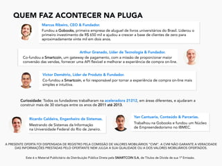 QUEM FAZ ACONTECER NA PLUGA
	
A PRESENTE OFERTA FOI DISPENSADA DE REGISTRO PELA COMISSÃO DE VALORES MOBILIÁRIOS “CVM”. A CVM NÃO GARANTE A VERACIDADE
DAS INFORMAÇÕES PRESTADAS PELO OFERTANTE NEM JULGA A SUA QUALIDADE OU A DOS VALORES MOBILIÁRIOS OFERTADOS.
Este é o Material Publicitário da Distribuição Pública Direta pela SMARTCOIN S.A, de Títulos de Dívida de sua 1ª Emissão.
	
Fundou a Gobooks, primeira empresa de aluguel de livros universitários do Brasil. Liderou o
primeiro investimento de R$ 650 mil e ajudou a crescer a base de clientes de zero para
aproximadamente vinte mil em dois anos.
Marcus Ribeiro, CEO & Fundador.
Co-fundou a Smartcoin, um gateway de pagamento, com a missão de proporcionar maior
conversão das vendas, fornecer uma API flexível e melhorar a experiência de compra on-line.
Arthur Granado, Líder de Tecnologia & Fundador.
Co-fundou a Smartcoin, e foi responsável por tornar a experiência de compra on-line mais
simples e intuitiva.
Victor Demétrio, Líder de Produto & Fundador.
Mestrando de Sistemas da Informação
na Universidade Federal do Rio de Janeiro.
Ricardo Caldeira, Engenheiro de Sistemas.
Trabalhou na Gobooks e fundou um Núcleo
de Empreendedorismo no IBMEC.
Yan Cantuaria, Conteúdo & Parcerias.
Curiosidade: Todos os fundadores trabalharam na aceleradora 21212, em áreas diferentes, e ajudaram a
construir mais de 30 startups entre os anos de 2011 até 2013.
 