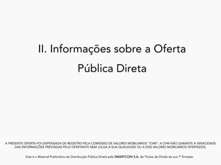 II. Informações sobre a Oferta
Pública Direta
A PRESENTE OFERTA FOI DISPENSADA DE REGISTRO PELA COMISSÃO DE VALORES MOBILIÁRIOS “CVM”. A CVM NÃO GARANTE A VERACIDADE
DAS INFORMAÇÕES PRESTADAS PELO OFERTANTE NEM JULGA A SUA QUALIDADE OU A DOS VALORES MOBILIÁRIOS OFERTADOS.
Este é o Material Publicitário da Distribuição Pública Direta pela SMARTCOIN S.A, de Títulos de Dívida de sua 1ª Emissão.
	
 