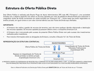 A PRESENTE OFERTA FOI DISPENSADA DE REGISTRO PELA COMISSÃO DE VALORES MOBILIÁRIOS “CVM”. A CVM NÃO GARANTE A VERACIDADE
DAS INFORMAÇÕES PRESTADAS PELO OFERTANTE NEM JULGA A SUA QUALIDADE OU A DOS VALORES MOBILIÁRIOS OFERTADOS.
Este é o Material Publicitário da Distribuição Pública Direta pela SMARTCOIN S.A, de Títulos de Dívida de sua 1ª Emissão.
	
Estrutura da Oferta Pública Direta	
Esta Oferta Pública é realizada pela Broota Pluga de Apoio Administrativo SPE Ltda.-ME (“Emissora”), uma sociedade
limitada com o objetivo específico de utilizar os recursos captados por meio da plataforma Broota Brasil para subscrever e
integralizar títulos de dívida conversíveis em ações emitidos por Smartcoin S.A. – títulos esses que serão negociados no
âmbito privado, em igual número e com valor nominal idêntico aos dos Títulos de Dívida aqui ofertados.
IMPORTANTE:
•  A Emissora não realiza a gestão de recursos de terceiros, pois não toma qualquer decisão relacionada a destinação
dos recursos captados. Os recursos captados já possuem destino certo: a companhia Smartcoin S.A.
•  A Emissora não é remunerada pelo sucesso da presente Oferta Pública Direta nem pelo sucesso dos investimentos
realizados pelos investidores.
•  Para maiores informações sobre as obrigações da Emissora, consulte a Cláusula 16.1 do Título de Dívida.
REPRESENTAÇÃO DA ESTRUTURA CONTRATUAL:
INVESTIDORES
Integralização de Títulos de Dívida
Ofertados Publicamente
(Capitalização SPE)
Oferta Pública de Títulos de Dívida
SPE Broota Pluga
Repasse via integralização de Títulos de
Dívida emitidos no âmbito privado
(Capitalização Smartcoin S.A.)
Smartcoin S.A.
 