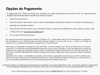 1.  Na data do vencimento
2.  Antes da Data de Vencimento, caso os atuais controladores da Emissora recebam uma oferta vinculante para a
aquisição do controle societário
3.  Antes da Data de Vencimento, caso a Emissora receba um aporte de investidor em valor igual ou superior a R$
1milhão de reais (“Investimento Qualificado”).
4.  Em um eventual IPO da Emissora
A PRESENTE OFERTA FOI DISPENSADA DE REGISTRO PELA COMISSÃO DE VALORES MOBILIÁRIOS “CVM”. A CVM NÃO GARANTE A VERACIDADE
DAS INFORMAÇÕES PRESTADAS PELO OFERTANTE NEM JULGA A SUA QUALIDADE OU A DOS VALORES MOBILIÁRIOS OFERTADOS.
Este é o Material Publicitário da Distribuição Pública Direta pela SMARTCOIN S.A, de Títulos de Dívida de sua 1ª Emissão.
	
Opções de Pagamento	
O pagamento dos Títulos de Dívida será realizado em ações preferenciais da Smartcoin S.A. em decorrência de
qualquer das hipóteses abaixo (aquela que ocorrer primeiro):
Nos casos de vencimento antecipado previstos na Cláusula 12.1, o Organizador definirá como será realizado o pagamento
aos investidores, se em dinheiro (neste caso Valor Nominal Unitário + Juros de 3% ao ano + multa) ou em ações da
Smartcoin S.A., nos termos da Cláusula 9.3 e seguintes do Título de Dívida.
Observadas as disposições constantes no Título de Dívida, a Emissora poderá emitir Títulos de Dívida que, em conjunto,
resultem em uma captação de até R$ 300.000,00 (trezentos mil reais) nesta 1ªEmissão. O preço de pagamento, para fins de
pagamento em ações, será calculado tendo por base a avaliação pré-rodada da Smartcoin S.A., apurada nesta data, no
valor máximo de R$ 3.700.000,00 (três milhões e setecentos mil reais), dividido pelo total de quotas e opções conversíveis
em ações.
A Smartcoin S.A. atestou a viabilidade da operação, obteve todas as aprovações necessárias para contrair a dívida junto à
SPE Broota Pluga e figurará como interveniente anuente nos Títulos de Dívida emitidos pela Emissora, acordando com os
termos colocados (vide preâmbulo do Título de Dívida disponível na Plataforma Broota).
 