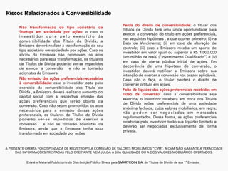 A PRESENTE OFERTA FOI DISPENSADA DE REGISTRO PELA COMISSÃO DE VALORES MOBILIÁRIOS “CVM”. A CVM NÃO GARANTE A VERACIDADE
DAS INFORMAÇÕES PRESTADAS PELO OFERTANTE NEM JULGA A SUA QUALIDADE OU A DOS VALORES MOBILIÁRIOS OFERTADOS.
Este é o Material Publicitário da Distribuição Pública Direta pela SMARTCOIN S.A, de Títulos de Dívida de sua 1ª Emissão.
	
Não transformação do tipo societário da
Startups em sociedade por ações: o caso o
i n v e s t i d o r o p t e p e l o e x e r c í c i o d a
conversibilidade dos Título de Dívida, a
Emissora deverá realizar a transformação do seu
tipo societário em sociedade por ações. Caso os
sócios da Emissora não promovam os atos
necessários para essa transformação, os titulares
de Títulos de Dívida poderão ver-se impedidos
de exercer a conversão e não se tornarão
acionistas da Emissora.
Não emissão das ações preferenciais necessárias
à conversibilidade: caso o investidor opte pelo
exercício da conversibilidade dos Título de
Dívida , a Emissora deverá realizar o aumento do
capital social com a respectiva emissão das
ações preferenciais que serão objeto da
conversão. Caso não sejam promovidos os atos
necessários para a emissão dessas ações
preferenciais, os titulares de Títulos de Dívida
poderão ver-se impedidos de exercer a
conversão e não se tornarão acionistas da
Emissora, ainda que a Emissora tenha sido
transformada em sociedade por ações.
Riscos Relacionados à Conversibilidade
	
Perda do direito de conversibilidade: o titular dos
Títulos de Dívida terá uma única oportunidade para
exercer a conversão do título em ações preferenciais,
nas seguintes hipóteses , a que ocorrer primeiro: (i) na
Data de Vencimento; (ii) em caso de alteração de
controle; (iii) caso a Emissora receba um aporte de
investidor em valor igual ou superior a R$ 1.000.000
(um milhão de reais) (“Investimento Qualificado”) e (iv)
em caso de oferta pública inicial de ações. Em
decorrência de uma hipótese de conversão, o
investidor deverá notificar a Emissora sobre sua
intenção de exercer a conversão nos prazos aplicáveis.
Caso não o faça, o titular perderá o direito de
converter o título em ações.
Falta de liquidez das ações preferenciais recebidas em
razão da conversão: caso a conversibilidade seja
exercida, o investidor receberá em troca dos Títulos
de Dívida ações preferenciais de uma sociedade
anônima fechada, cujos valores mobiliários, em regra,
não podem ser negociados em mercados
regulamentados. Dessa forma, as ações preferenciais
recebidas pelo investidor terão sua liquidez limitada e
deverão ser negociadas exclusivamente de forma
privada.
 