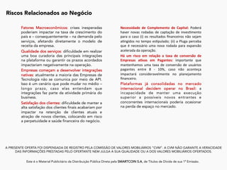 A PRESENTE OFERTA FOI DISPENSADA DE REGISTRO PELA COMISSÃO DE VALORES MOBILIÁRIOS “CVM”. A CVM NÃO GARANTE A VERACIDADE
DAS INFORMAÇÕES PRESTADAS PELO OFERTANTE NEM JULGA A SUA QUALIDADE OU A DOS VALORES MOBILIÁRIOS OFERTADOS.
Este é o Material Publicitário da Distribuição Pública Direta pela SMARTCOIN S.A, de Títulos de Dívida de sua 1ª Emissão.
	
Riscos Relacionados ao Negócio
	
Fatores Macroeconômicos: crises inesperadas
poderiam impactar na taxa de crescimento do
país e – consequentemente – na demanda pelo
serviços, afetando diretamente o modelo de
receita da empresa.
Qualidade dos serviços: dificuldade em realizar
uma boa curadoria das principais integrações
na plataforma ou garantir os prazos acordados
impactariam negativamente na operação.
Empresas começam a desenvolver integrações
nativas: atualmente a maioria das Empresas de
Tecnologia não se comunica por meio de API.
Isso é um cenário que pode mudar no médio –
longo prazo, caso elas entendam que
integrações faz parte da atividade primária do
business.
Satisfação dos clientes: dificuldade de manter a
alta satisfação dos clientes finais acabariam por
impactar na retenção de clientes atuais e
atração de novos clientes, colocando em risco
a perpetuidade e saúde financeira do negócio.
Necessidade	 de	 Complemento	 de	 Capital:	 Poderá	
haver	 novas	 rodadas	 de	 captação	 de	 inves:mento	
para	o	caso	(i)	os	resultados	ﬁnanceiros	não	sejam	
a:ngidos	no	tempo	es:pulado;	(ii)	a	Pluga	perceba	
que	 é	 necessário	 uma	 nova	 rodada	 para	 expansão	
acelerada	da	operação.	
Há	 um	 risco	 em	 relação	 a	 taxa	 de	 conversão	 de	
Empresas	 a)vas	 em	 Pagantes:	 importante	 que	
mantenhamos	 uma	 taxa	 de	 conversão	 de	 usuários	
pagantes	 entre	 8	 -	 10%,	 caso	 não	 aconteça	
impactará	 consideravelmente	 no	 planejamento	
ﬁnanceiro.	
Plataformas já consolidadas no mercado
internacional decidem operar no Brasil: a
incapacidade de manter uma execução
superior a possíveis novos entrantes e
concorrentes internacionais poderia ocasionar
na perda de espaço no mercado.
	
	
	
	
	
	
	
 