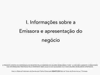 I. Informações sobre a
Emissora e apresentação do
negócio
A PRESENTE OFERTA FOI DISPENSADA DE REGISTRO PELA COMISSÃO DE VALORES MOBILIÁRIOS “CVM”. A CVM NÃO GARANTE A VERACIDADE
DAS INFORMAÇÕES PRESTADAS PELO OFERTANTE NEM JULGA A SUA QUALIDADE OU A DOS VALORES MOBILIÁRIOS OFERTADOS.
Este é o Material Publicitário da Distribuição Pública Direta pela SMARTCOIN S.A, de Títulos de Dívida de sua 1ª Emissão.
	
 