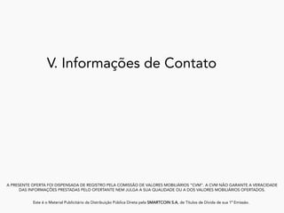 V. Informações de Contato
A PRESENTE OFERTA FOI DISPENSADA DE REGISTRO PELA COMISSÃO DE VALORES MOBILIÁRIOS “CVM”. A CVM NÃO GARANTE A VERACIDADE
DAS INFORMAÇÕES PRESTADAS PELO OFERTANTE NEM JULGA A SUA QUALIDADE OU A DOS VALORES MOBILIÁRIOS OFERTADOS.
Este é o Material Publicitário da Distribuição Pública Direta pela SMARTCOIN S.A, de Títulos de Dívida de sua 1ª Emissão.
	
 