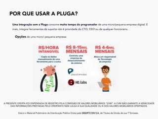 POR QUE USAR A PLUGA?
	
A PRESENTE OFERTA FOI DISPENSADA DE REGISTRO PELA COMISSÃO DE VALORES MOBILIÁRIOS “CVM”. A CVM NÃO GARANTE A VERACIDADE
DAS INFORMAÇÕES PRESTADAS PELO OFERTANTE NEM JULGA A SUA QUALIDADE OU A DOS VALORES MOBILIÁRIOS OFERTADOS.
Este é o Material Publicitário da Distribuição Pública Direta pela SMARTCOIN S.A, de Títulos de Dívida de sua 1ª Emissão.
	
Uma integração sem a Pluga consome muito tempo do programador de uma micro/pequena empresa digital. E
mais, integrar ferramentas de suporte não é prioridade do CTO, CEO ou de qualquer funcionário.
Opções de uma micro/ pequena empresa:
 