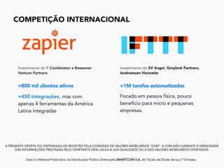 COMPETIÇÃO INTERNACIONAL	
A PRESENTE OFERTA FOI DISPENSADA DE REGISTRO PELA COMISSÃO DE VALORES MOBILIÁRIOS “CVM”. A CVM NÃO GARANTE A VERACIDADE
DAS INFORMAÇÕES PRESTADAS PELO OFERTANTE NEM JULGA A SUA QUALIDADE OU A DOS VALORES MOBILIÁRIOS OFERTADOS.
Este é o Material Publicitário da Distribuição Pública Direta pela SMARTCOIN S.A, de Títulos de Dívida de sua 1ª Emissão.
	
Investimento do Y Combinator e Bessemer
Venture Partners
+800 mil clientes ativos
+450 integrações, mas com
apenas 4 ferramentas da América
Latina integradas
Investimento do SV Angel, Greylock Partners,
Andreessen Horowitz
+1M tarefas automatizadas
Focado em pessoa física, pouco
benefício para micro e pequenas
empresas.
 