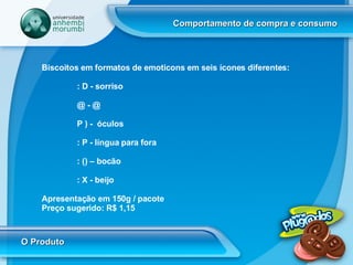 Comportamento de compra e consumo O Produto Biscoitos em formatos de emoticons em seis ícones diferentes:  : D - sorriso  @ - @ P ) -  óculos : P - língua para fora : () – bocão : X - beijo  Apresentação em 150g / pacote  Preço sugerido: R$ 1,15 