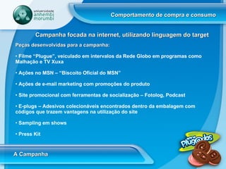 Comportamento de compra e consumo A Campanha Campanha focada na internet, utilizando linguagem do target Peças desenvolvidas para a campanha:   Filme “Plugue”, veiculado em intervalos da Rede Globo em programas como Malhação e TV Xuxa Ações no MSN – “Biscoito Oficial do MSN” Ações de e-mail marketing com promoções do produto Site promocional com ferramentas de socialização – Fotolog, Podcast  E-plugs – Adesivos colecionáveis encontrados dentro da embalagem com códigos que trazem vantagens na utilização do site Sampling em shows  Press Kit 