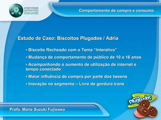 Comportamento de compra e consumo Profa. Marie Suzuki Fujisawa Estudo de Caso: Biscoitos Plugados / Adria Biscoito Recheado com o Tema “Interativo” Mudança de comportamento de público de 10 a 16 anos Acompanhando o aumento de utilização de internet e tempo conectado Maior influência de compra por parte dos tweens  Inovação no segmento – Livre de gordura trans 