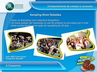 Comportamento de compra e consumo A Campanha Sampling Show Rebeldes Ação de Sampling com cobertura fotográfica As fotos podiam ser baixadas no site do produto ou enviadas por e-mail Este evento fechou uma ação de sampling de 30 dias Ação: BR3 Comunicação Fotografias: BaresSP 
