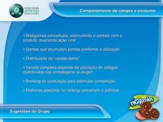 Comportamento de compra e consumo Sugestões do Grupo Webgames conceituais, estimulando o contato com o produto, buscando ação viral Games que acumulam pontos conforme a utilização Distribuição de “versão demo” Versão completa depende de utilização de códigos distribuídos nas embalagens (e-plugs) Ranking de pontuação para estimular competição Melhores posições no ranking concorrem a prêmios 