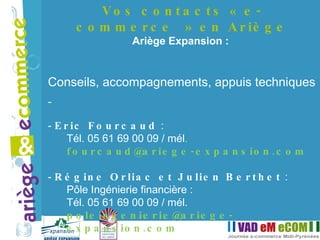 Vos contacts « e-commerce » en Ariège Ariège Expansion :  Conseils, accompagnements, appuis techniques  Eric Fourcaud  :  Tél. 05 61 69 00 09 / mél .  [email_address] Régine Orliac et Julien Berthet  :  Pôle Ingénierie financière :  Tél. 05 61 69 00 09 / mél.  [email_address] 