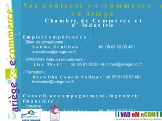 Vos contacts « e-commerce » en Ariège Chambre de Commerce et d’Industrie Emploi compétences : Bilan de compétence : Sabine Soubiran  :  tél. 05 61 02 03 48 / s.soubiran@ariege.cci.fr  GPEC/RH, Aide au recrutement : Lise Theil  :  tél. 05 61 02 03 44 / l.theil@ariege.cci.fr Formation :  Roswitha Cousin-Vollmar  : tél. 05 61 02 03 45 / formation@ariege.cci.fr Conseil, accompagnement, ingénierie financière : Industrie :  Marie-Line Sanchez   tél. 05 61 02 03 17 / ml.sanchez@ariege.cci.fr Commerce, Services, Hôtellerie, Tourisme :  Gilles Teychenné   tél. 05 61 02 03 26 / g.teychenne@ariege.cci.fr 