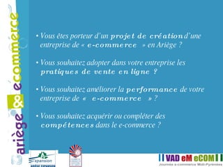 Vous êtes porteur d’un  projet de création  d’une entreprise de «  e-commerce  » en Ariège ? Vous souhaitez adopter dans votre entreprise les  pratiques de vente en ligne ? Vous souhaitez améliorer la  performance  de votre entreprise de  « e-commerce »  ? Vous souhaitez acquérir ou compléter des  compétences  dans le e-commerce ? 