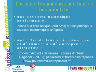 une desserte numérique performante : accès à la fibre optique (350 Kms) sur les principaux espaces économiques ariégeois une offre de foncier économique et d’immobilier d’entreprise attractive :   zones d’Activités de niveau II (Zones d’Intérêt Régional « ZIR »), pépinières et hôtels d’entreprises …  ( www.boursimmo-entreprise09.fr/   ) Un environnement local favorable 