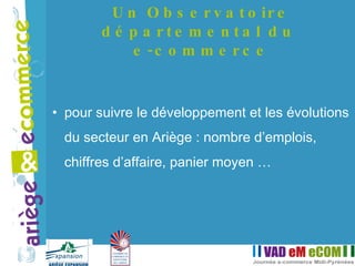 pour suivre le développement et les évolutions du secteur en Ariège : nombre d’emplois, chiffres d’affaire, panier moyen … Un Observatoire départemental du  e-commerce 