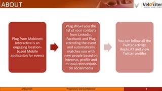 ABOUT
Plug from Mobinett
Interactive is an
engaging location-
based Mobile
application for events
Plug shows you the
list of your contacts
from LinkedIn,
Facebook and Plug
attending the event
and automatically
matches you with
new people based on
interests, profile and
mutual connections
on social media
You can follow all the
Twitter activity,
Reply, RT and view
Twitter profiles
2Proprietary and Confidential6/17/2014